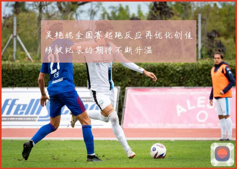 吴艳妮全国赛起跑反应再优化创佳绩破纪录的期待不断升温