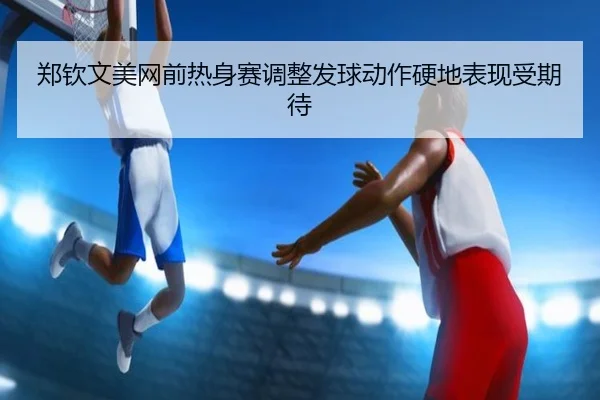 郑钦文美网前热身赛调整发球动作硬地表现受期待