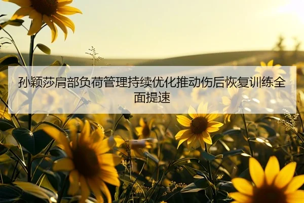 孙颖莎肩部负荷管理持续优化推动伤后恢复训练全面提速